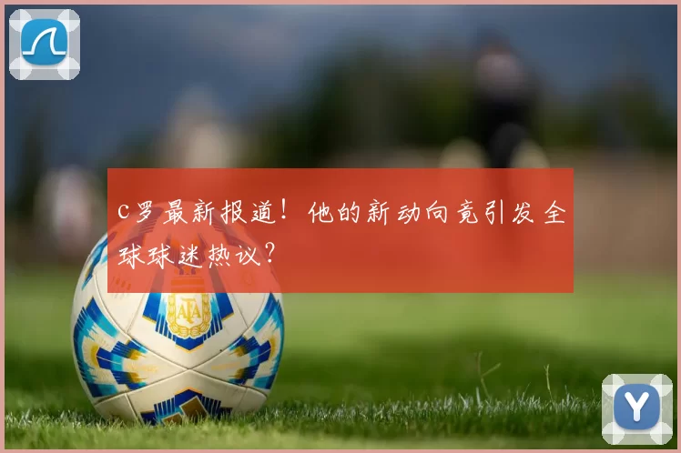 c罗最新报道!他的新动向竟引发全球球迷热议?