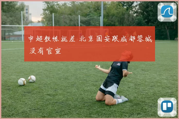 中超教练就差 北京国安跟成都蓉城 没有官宣