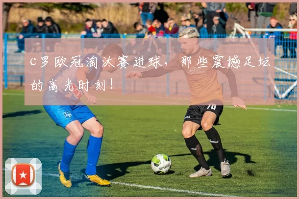 c罗欧冠淘汰赛进球，那些震撼足坛的高光时刻！