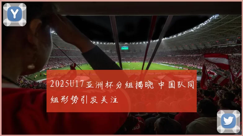 2025U17亚洲杯分组揭晓 中国队同组形势引发关注