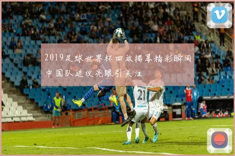 2019足球世界杯回放揭幕精彩瞬间中国队进攻亮眼引关注