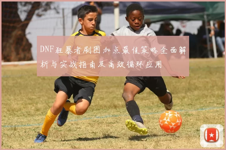 DNF狂暴者刷图加点最佳策略全面解析与实战指南及高效循环应用