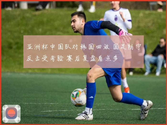 亚洲杯中国队对韩国回放 国足防守反击受考验 赛后复盘看点多