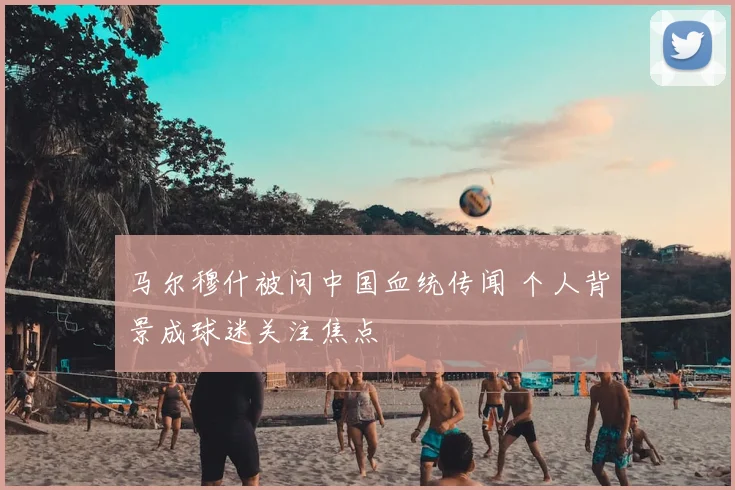 马尔穆什被问中国血统传闻 个人背景成球迷关注焦点