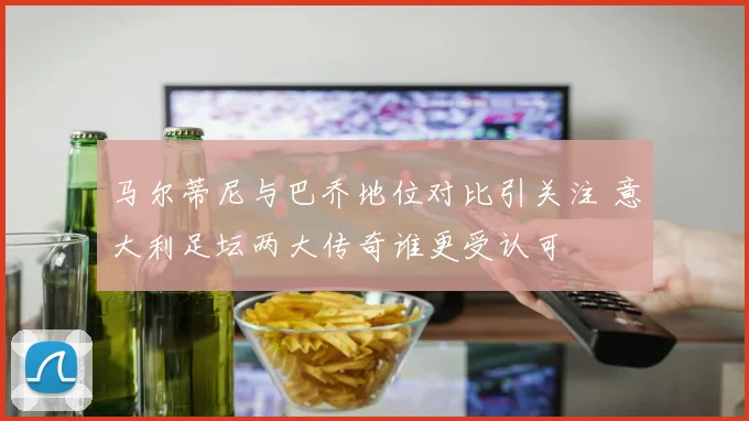 马尔蒂尼与巴乔地位对比引关注 意大利足坛两大传奇谁更受认可