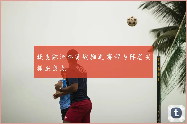 捷克欧洲杯备战推进 赛程与阵容安排成焦点