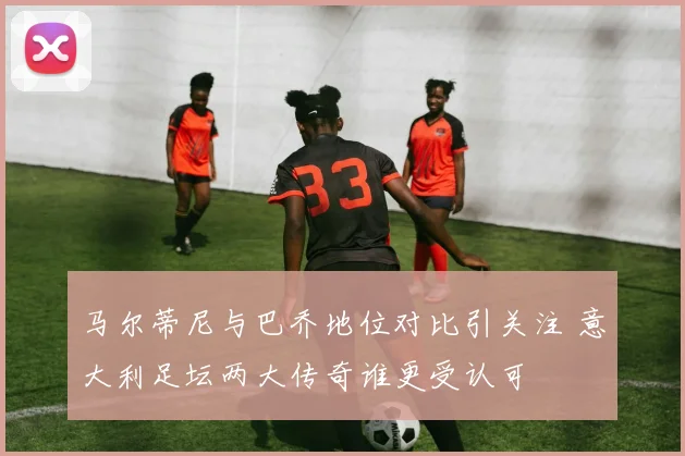 马尔蒂尼与巴乔地位对比引关注 意大利足坛两大传奇谁更受认可