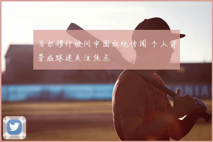 马尔穆什被问中国血统传闻 个人背景成球迷关注焦点