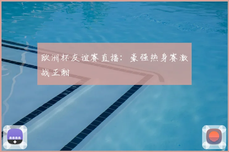 欧洲杯友谊赛直播:豪强热身赛激战正酣