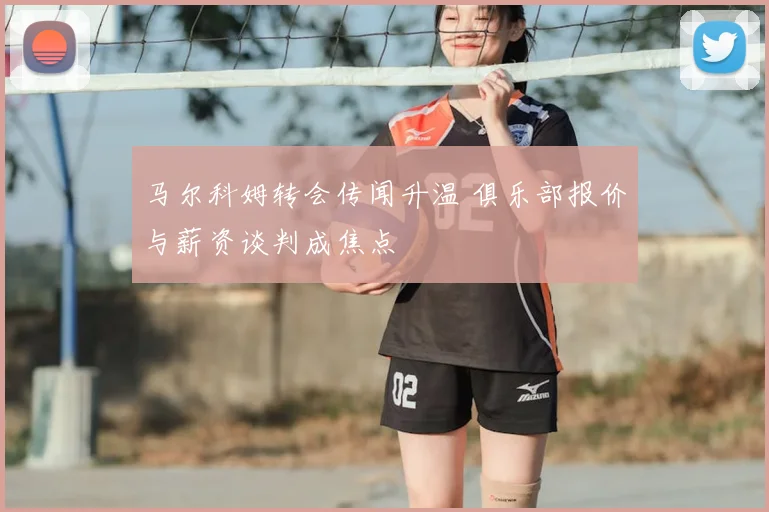 马尔科姆转会传闻升温 俱乐部报价与薪资谈判成焦点