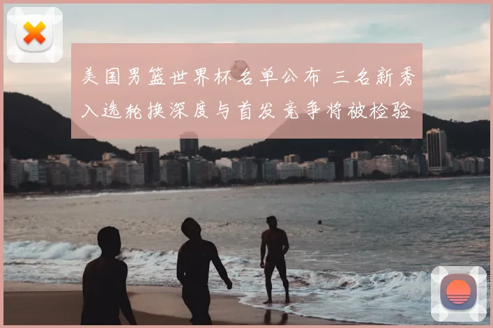 美国男篮世界杯名单公布 三名新秀入选轮换深度与首发竞争将被检验